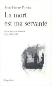 La mort est ma servante. Lettre à un ami assassiné (Syrie 2005-2013) - Perrin Jean-Pierre