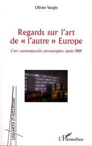 Regards sur l'Art de "l'autre" Europe. L'art contemporain est-européen après 1989 - Vargin Olivier