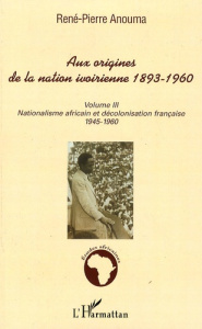 Aux origines de la nation ivoirienne 1893-1960. Volume 3, Nationalisme africain et décolonisation fr - Anouma René-Pierre