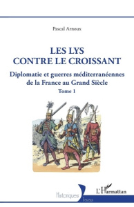 Diplomatie et guerres méditerranéennes de la France au Grand Siècle. Tome 1, Les lys contre le crois - Arnoux Pascal
