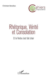 Rhétorique, vérité et consolation. Et le verbe s'est fait chair - Banakas Christian