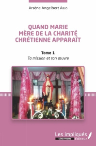 Quand Marie Mère de la Charité Chrétienne apparaît. Tome 1, Ta mission et Ton oeuvre - Ablo Arsène Angelbert