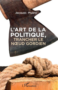 L'art de la politique. Trancher le noeud gordien - Myard Jacques