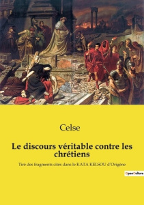 Le discours véritable contre les chrétiens. Tiré des fragments cités dans le KATA KELSOU d'Origène - . Celse