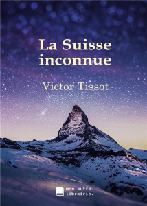 La Suisse inconnue - Tissot Victor ; Mon Autre librairie édition