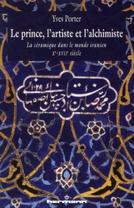 Le Prince, l'artiste et l'alchimiste. La céramique dans le monde iranien Xe-XVIIe siècles - Porter Yves ; Castinel Richard