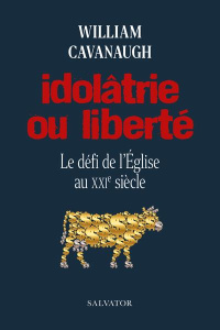 Idolâtrie ou liberté. Le défi de l'Eglise au XXIe siècle - Cavanaugh William