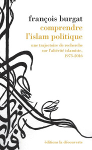 Comprendre l'islam politique. Une trajectoire de recherche sur l'altérité islamiste, 1973-2016 - Burgat François