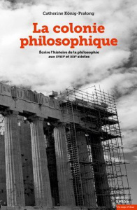 La colonie philosophique. Ecrire l'histoire de la philosophie aux XVIIIe et XIXe siècles - König-Pralong Catherine