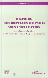 Histoire des hôpitaux de Paris sous l'Occupation. Les blouses blanches dans l'étau de Vichy et l'esp - Vial Robert