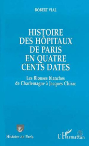 Histoire des hôpitaux de Paris en quatre cents dates. Les Blouses blanches de Charlemagne à Jacques - Vial Robert