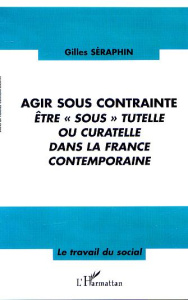Agir sous contrainte. Etre " sous " tutelle ou curatelle dans la France contemporaine - Séraphin Gilles