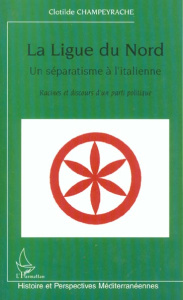 La Ligue du Nord, un séparatisme à l'italienne. Racines et discours d'un parti politique - Champeyrache Clotilde