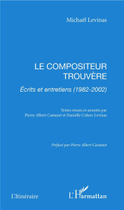 Le compositeur trouvère. Ecrits et entretiens (1982-2002) - Levinas Michaël ; Castanet Pierre Albert ; Cohen-L