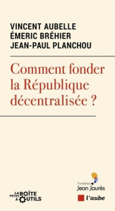 Comment fonder la République décentralisée ? - Planchou Jean-Paul ; Bréhier Emeric ; Aubelle Vinc