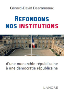 Refondons nos institutions. De la monarchie républicaine à la démocratie républicaine - Desrameaux Gérard-David