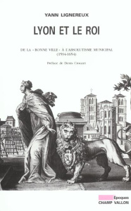 Lyon et le roi. De la "bonne ville" à l'absolutisme municipal (1594-1654) - Lignereux Yann