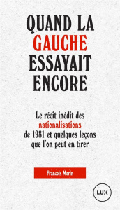 Quand la gauche essayait encore. Le récit des nationalisations de 1981 et quelques leçons que l'on p - Morin François