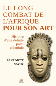 Le long combat de l'Afrique pour son art. Histoire d'une défaite post-coloniale - Savoy Bénédicte ; Rey Cécile
