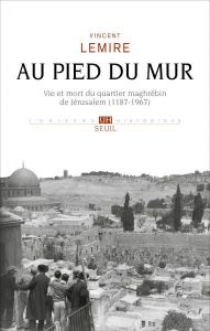 Au pied du Mur. Vie et mort du quartier maghrébin de Jérusalem (1187-1967) - Lemire Vincent