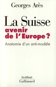LA SUISSE, AVENIR DE L'EUROPE ? Anatomie d'un anti-modèle - Arès Georges