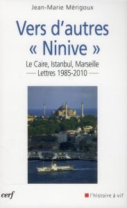 Vers d'autres "Ninive". Le Caire, Istanbul, Marseille... Lettres 1985-2010 - Mérigoux Jean-Marie