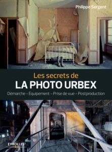 Les secrets de la photo urbex. Démarche, équipement, prise de vue, postproduction - Sergent Philippe