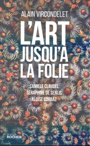 L'art jusqu'à la folie. Camille Claudel, Séraphine de Senlis, Aloïse Corbaz - Vircondelet Alain