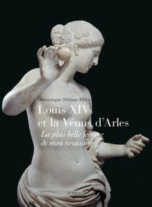 Louis XIV et la Vénus d'Arles. La plus belle femme de mon royaume - Serena-Allier Dominique - Jacobi Daniel