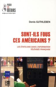 Sont-ils fous, ces Américains ? Les Etats-Unis dans l'information télévisée française - Guthleben Denis