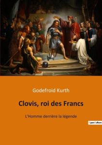 Clovis, roi des Francs. L'Homme derrière la légende - Kurth Godefroid