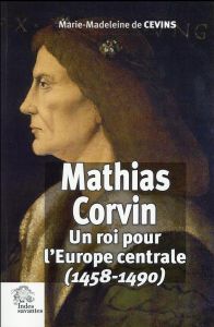 Mathias Corvin. Un roi pour l'Europe centrale (1458-1490) - Cevins Marie-Madeleine de