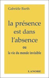 La présence est dans l'absence. ou la vie du monde invisible - Barth Gabrièle