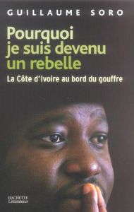 Pourquoi je suis devenu un rebelle. La Côte d'Ivoire au bord du gouffre - Soro Guillaume - Daniel Serge