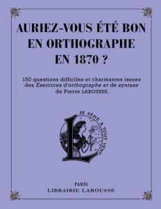 Auriez-vous été bon en orthographe en 1870 ? 150 questions difficiles et charmantes issues des Exerc - Larousse Pierre - Berlion Daniel