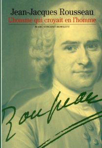 Jean-Jacques Rousseau, l'homme qui croyait en l'homme - Howlett Marc-Vincent