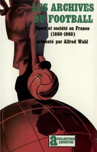 Les Archives du football. Sport et société en France, 1880-1980 - Wahl Alfred
