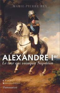 Alexandre Ier. Le tsar qui vainquit Napoléon - Rey Marie-Pierre