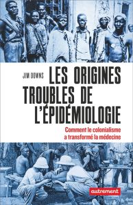 Les origines troubles de l’épidémiologie. Comment le colonialisme a transformé la médecine - Downs Jim - Bury Laurent - Fredj Claire