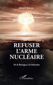 Refuser l'arme nucléaire. De la Bretagne à la Polynésie - Borvon Gérard