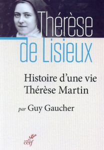 Histoire d'une vie : Thérèse Martin (1873-1897). Soeur Thérèse de l'Enfant-Jésus de la Sainte-Face - Gaucher Guy