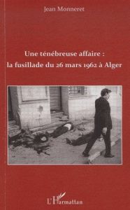 Une ténébreuse affaire : la fusillade du 26 mars 1962 à Alger - Monneret Jean