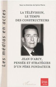 La télévision, le temps des constructeurs : Jean d'Arcy, pensée et stratégie d'un père fondateur - Pierre Sylvie
