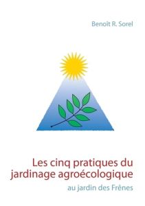 Les cinq pratiques du jardinage agroécologique. Le jardin des Frênes - Sorel Benoît R.