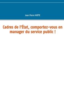 Cadres de l'Etat, comportez-vous en manager du service public ! - Motte Jean Pierre