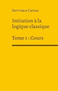 Initiation a la logique classique. Tome 1, Cours - Catteau Dominique