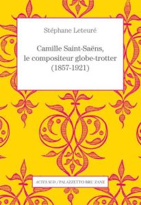 Camille Saint-Saëns, le compositeur globe-trotter (1857-1921) - Leteuré Stéphane - Ickowicz Pierre