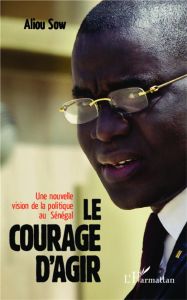 Le courage d'agir. Une nouvelle vision de la politique au Sénégal - Sow Aliou