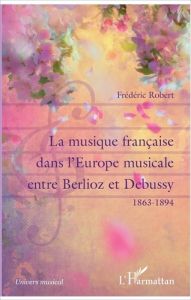 La musique française dans l'Europe musicale entre Berlioz et Debussy (1863-1894) - Robert Frédéric