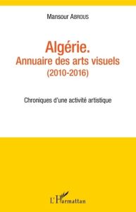 Algérie - Annuaire des arts visuels (2010-2016). Chroniques d'une activité artistique - Abrous Mansour